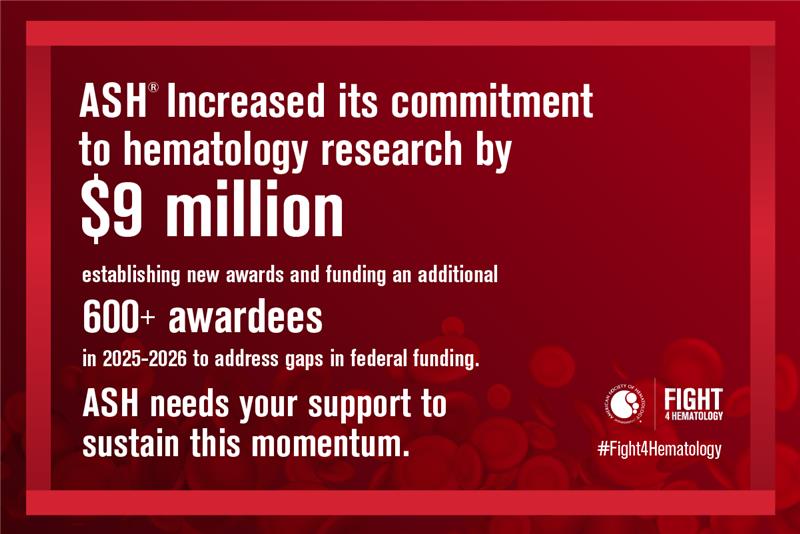 ASH increased its commitment to hematology research by $9 million establishing new awards and funding an additional 600+ awardees in 2025-2026 to address gaps in federal funding. ASH needs your support to sustain this momentum.