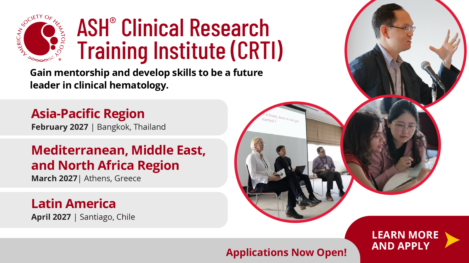 SO, ASH® Clinical Research, Training Institute (CRTI), Gain mentorship and develop skills to be a future, leader in clinical hematology., Asia-Pacific Region, e a team, how do we get, started ?, February 2027 | Bangkok, Thailand, Mediterranean, Middle East,, and North Africa Region, March 2027 | Athens, Greece, Latin America, April 2027 | Santiago, Chile, LEARN MORE, Applications Now Open!, AND APPLY